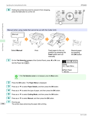 Page 5468
 
Holding the printed document to prevent it from dropping,
press the  Cut button to cut the roll.
Manual (when using media that cannot be cut with the Cutter Unit)
1
 
On the  Tab Selection screen  of the Control Panel, press  ◀ or  ▶ to se-
lect the Paper tab (
).
Note
•If the Tab Selection screen is not displayed, press the Menu button.2
Press the  OK button. The  Paper Menu  is displayed.
3
Press ▲ or  ▼ to select  Paper Details , and then press the  OK button.
4
Press  ▲ or  ▼ to select the type...