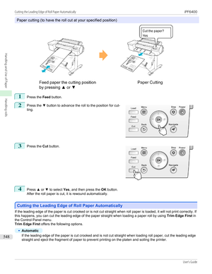 Page 548Paper cutting (to have the roll cut at your specified position)
1
Press the Feed
 button.
2
 
Press the  ▼ button to advance the roll to the position for cut-
ting.
3
 
Press the  Cut button.
4
Press  ▲ or  ▼ to select  Yes, and then press the  OK button.
After the roll paper is cut, it is rewound automatically.
Cutting the Leading Edge of Roll Paper Automatically
Cutting the Leading Edge of Roll Paper Automatically
If the leading edge of the paper is cut crooked or is not cut straight when roll paper is...