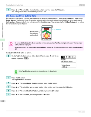 Page 5506
Press ▲ or  ▼ to select the desired setting option, and then press the  OK button.
This setting takes effect the next time you load a roll.
Reducing Dust from Cutting Rolls
Reducing Dust from Cutting Rolls
For media such as Backlit Film that are more likely to generate debris when cut, select 
CutDustReduct. > On  in the
Paper Menu  of the Control Panel. This option reduces debris from cutting by printing black lines at the leading and
trailing edges of documents. It may help prevent Printhead damage....