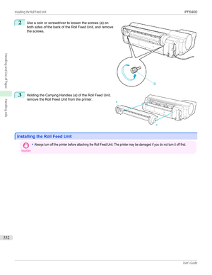 Page 5522
 
Use a coin or screwdriver to loosen the screws (a) on
both sides of the back of the Roll Feed Unit, and remove
the screws.
3
 
Holding the Carrying Handles (a) of the Roll Feed Unit,
remove the Roll Feed Unit from the printer.
Installing the Roll Feed Unit
Installing the Roll Feed Unit
Important•Always turn off the printer before attaching the Roll Feed Unit. The printer may be damaged if you do not turn it off first.
 
 
Installing the Roll Feed Unit...