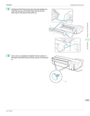 Page 5531 
Holding the Roll Feed Unit by the Carrying Handles (a),
insert the two pins of the Roll Feed Unit (b) into the
each hole on the back of the printer (c).2
 
Use a coin or screwdriver to tighten the two screws on
the back of the Roll Feed Unit (a) to secure it to the print-
er.
 
 
iPF6400                                                                                                                                                                                               Installing the Roll Feed...