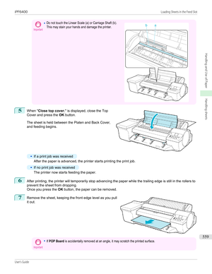 Page 559Important•Do not touch the Linear Scale (a) or Carriage Shaft (b).This may stain your hands and damage the printer. 5
 
When " Close top cover. " is displayed, close the Top
Cover and press the  OK button.
The sheet is held between the Platen and Back Cover,
and feeding begins.
•
If a print job was received
After the paper is advanced, the printer starts printing the print job.
•
If no print job was received
The printer now starts feeding the paper.
6
After printing, the printer will temporarily...