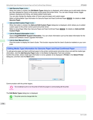 Page 570•
Add Genuine Paper button
When this button is clicked, the  Edit Media Types dialog box is displayed, which allows you to add media informa-
tion files released by Canon to the printer control panel and printer driver. You can also change names, toggle
between displaying and hiding, and delete added media types.
You can also change the display order of Canon genuine paper and custom paper.
Refer to  Editing Media Type Information for Genuine Paper and Feed Confirmed Paper
→P.570 for details on  Add...