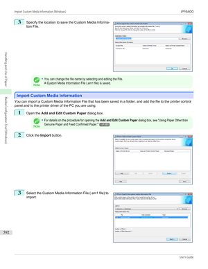 Page 5923
 
Specify the location to save the Custom Media Informa-
tion File.
Note
•You can change the file name by selecting and editing the File.A Custom Media Information File (.am1 file) is saved.
Import Custom Media Information
Import Custom Media Information
You can import a Custom Media Information File that has been saved in a folder, and add the file to the printer control
panel and to the printer driver of the PC you are using.
1
Open the  Add and Edit Custom Paper  dialog box.
Note
•For details on the...