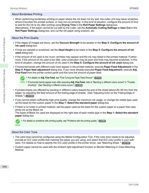 Page 594About Borderless Printing
•
When performing borderless printing on paper where the ink does not dry well, the cutter unit may leave scratches
where it touches the printed surface, or may not cut correctly. In this kind of situation, configure the amount of time
to wait for the ink to dry after printing using  Drying Time in the Roll Paper Settings  dialog box.
Alternatively, if the paper cannot be cut well by the cutter, set the  Automatic Cutting Settings to User Cut  in the
Roll Paper Settings  dialog...