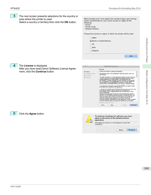 Page 5993
 
The next screen presents selections for the country or
area where the printer is used.
Select a country or territory then click the  OK button.
4
 
The  License  is displayed.
After you have read Canon Software License Agree-
ment, click the  Continue button.
5
 
Click the  Agree button.
  
 
iPF6400                                                                                                                                                                             Procedures for Uninstalling...