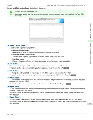 Page 615The Add and Edit Custom Paper  dialog box is displayed.
Note
•The printer cannot be changed after this.•Custom paper is paper other than Canon genuine paper and feed confirmed paper (paper that is detailed in the Paper Refer-ence Guide).•
Added Custom Paper
Added custom paper is displayed here.
•
Name in Printer Driver
Added custom paper is displayed in the printer driver using this name.
•
Name on Printer Control Panel
Added custom paper is displayed on the printer control panel using this name.
•...