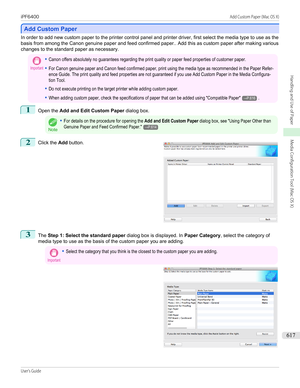 Page 617Add Custom Paper
Add Custom Paper
In order to add new custom paper to the printer control panel and printer driver, first select the media type to use as the
basis from among the Canon genuine paper and feed confirmed paper.. Add this as custom paper after making various
changes to the standard paper as necessary.
Important•Canon offers absolutely no guarantees regarding the print quality or paper feed properties of customer paper.•For Canon genuine paper and Canon feed confirmed paper, print using the...