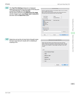 Page 62111
 
The  Test Print Settings  dialog box is displayed.
Select the print priority and print quality of the test print
using  Print Priority  and Print Quality .
Set the level to test print using  Maximum ink usage
and the image to use using  Image used in test print,
and then click the  Start Print button.
12
 
Determine and set the ink level that is thought to give
the best visual test print results with no bleeding or
scraping of ink.
  
iPF6400...