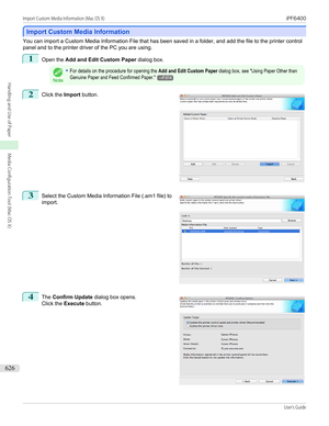 Page 626Import Custom Media Information
Import Custom Media Information
You can import a Custom Media Information File that has been saved in a folder, and add the file to the printer control
panel and to the printer driver of the PC you are using.
1
Open the  Add and Edit Custom Paper  dialog box.
Note
•For details on the procedure for opening the Add and Edit Custom Paper dialog box, see "Using Paper Other thanGenuine Paper and Feed Confirmed Paper."→P.6142
 
Click the  Import button.
3
 
Select the...