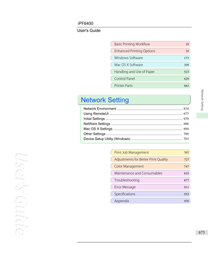 Page 673iPF6400 User's Guide
Basic Printing Workflow 19
Enhanced Printing Options35
Windows Software173
Mac OS X Software359
Handling and Use of Paper523
Control Panel629
Printer Parts 663
 
Network Setting
 
Network Environment ..................................................................... 674
Using RemoteUI ............................................................................. 677
Initial Settings ................................................................................. 679
NetWare...