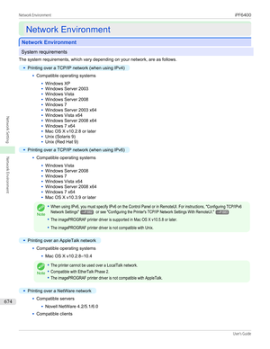 Page 674Network Environment
Network Environment
Network Environment
Network Environment
System requirements
The system requirements, which vary depending on your network, are as follows.
•
Printing over a TCP/IP network (when using IPv4)
•
Compatible operating systems
•
Windows XP
•
Windows Server 2003
•
Windows Vista
•
Windows Server 2008
•
Windows 7
•
Windows Server 2003 x64
•
Windows Vista x64
•
Windows Server 2008 x64
•
Windows 7 x64
•
Mac OS X v10.2.8 or later
•
Unix (Solaris 9)
•
Unix (Red Hat 9)
•...