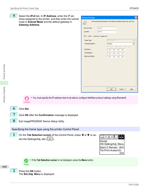 Page 6885
 
Select the  IPv4 tab. In  IP Address , enter the IP ad-
dress assigned to the printer, and then enter the subnet mask in  Subnet Mask  and the default gateway in
Gateway Address .
Important•You must specify the IP address here to be able to configure NetWare protocol settings using RemoteUI.6
Click Set.
7
Click  OK after the  Confirmation  message is displayed.
8
Exit imagePROGRAF Device Setup Utility.
Specifying the frame type using the printer Control Panel
1
 
On the  Tab Selection screen  of the...