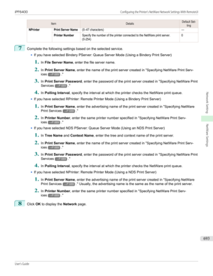 Page 693ItemDetailsDefault Set-tingNPrinterPrint Server Name(0–47 characters)—Printer NumberSpecify the number of the printer connected to the NetWare print server.(0-254)07
Complete the following settings based on the selected service.
•
If you have selected Bindery PServer: Queue Server Mode (Using a Bindery Print Server)
1.
In File Server Name , enter the file server name.
2.
In Print Server Name , enter the name of the print server created in " Specifying NetWare Print Serv-
ices
→P.689 ."
3.
In...
