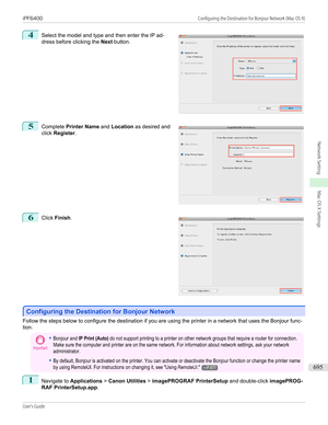 Page 6954
 
Select the model and type and then enter the IP ad-
dress before clicking the  Next button.
5
 
Complete  Printer Name  and Location  as desired and
click  Register .
6
 
Click  Finish .
Configuring the Destination for Bonjour Network
Configuring the Destination for Bonjour Network
Follow the steps below to configure the destination if you are using the printer in a network that uses the Bonjour func-
tion.
Important•Bonjour and IP Print (Auto) do not support printing to a printer on other network...