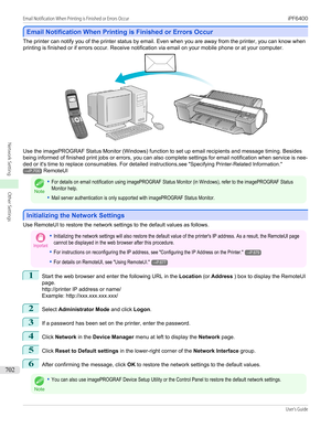 Page 702Email Notification When Printing is Finished or Errors Occur
Email Notification When Printing is Finished or Errors Occur
The printer can notify you of the printer status by email. Even when you are away from the printer, you can know when
printing is finished or if errors occur. Receive notification via email on your mobile phone or at your computer.
Use the imagePROGRAF Status Monitor (Windows) function to set up email recipients and message timing. Besides
being informed of finished print jobs or...