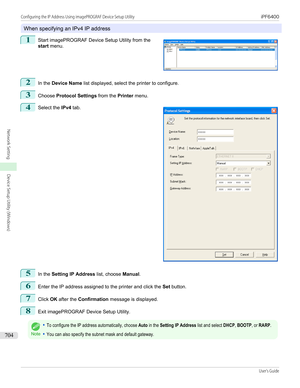 Page 704When specifying an IPv4 IP address
1
 
Start imagePROGRAF Device Setup Utility from the
start  menu.
2
In the  Device Name  list displayed, select the printer to configure.
3
Choose Protocol Settings  from the Printer menu.
4
 
Select the  IPv4 tab.
5
In the  Setting IP Address  list, choose Manual.
6
Enter the IP address assigned to the printer and click the  Set button.
7
Click  OK after the  Confirmation  message is displayed.
8
Exit imagePROGRAF Device Setup Utility.
Note
•To configure the IP address...