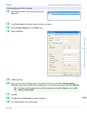 Page 705When specifying an IPv6 IP address
1
 
Start imagePROGRAF Device Setup Utility from the
start  menu.
2
In the  Device Name  list displayed, select the printer to configure.
3
Choose Protocol Settings  from the Printer menu.
4
 
Select the  IPv6 tab.
5
In IPv6 , select  On.
6
When there is an IPv6-compatible router in the network environment, select  On in Stateless Address .
Additionally, when there is an DHCPv6-compatible server in the network environment, select  On in DHCPv6 .
Note
•When there is no...