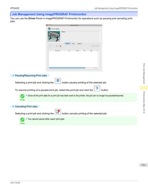 Page 711Job Management Using imagePROGRAF Printmonitor
Job Management Using imagePROGRAF Printmonitor
You can use the 
Driver Panel in imagePROGRAF Printmonitor for operations such as pausing and canceling print
jobs.
•
Pausing/Resuming Print Jobs
Selecting a print job and clicking the  button pauses printing of the selected job.
To resume printing of a paused print job, select the print job and click the 
 button.
Note
•Once all the print data for a print job has been sent to the printer, the job can no longer...