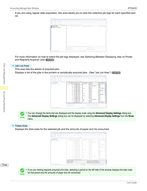 Page 714If you are using regular data acquisition, this area allows you to view the collective job logs for each specified peri-
od.
For more information on how to select the job logs displayed, see  Switching Between Displaying Jobs on Printer
and Regularly Acquired Jobs
→P.722 .
•
Job List Area
This area lists the details of acquired jobs.
Displays a list of the jobs in the printers or periodically acquired jobs.   (See "Job List Area .")
→P.715
Note
•You can change the items that are displayed and the...