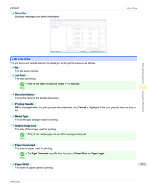 Page 715•
Status Bar
Displays messages and other information.
Job List Area
Job List Area
The job items and details that can be displayed in the job list area are as follows.
•
No.
The job serial number.
•
Job Cost
The cost of printing.
Note
•If the ink and paper unit costs are not set, **** is displayed.•
Document Name
This is the name of the printed document.
•
Printing Results
OK
 is displayed when the print process was executed, and  Cancel is displayed if the print process was not execu-
ted.
•
Media Type...