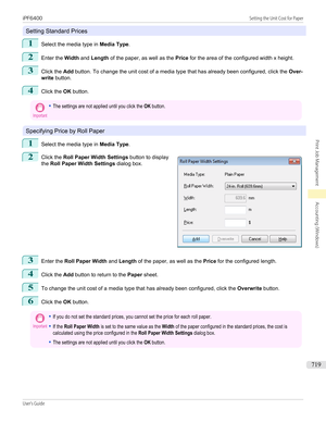 Page 719Setting Standard Prices
1
Select the media type in Media Type.
2
Enter the Width and Length  of the paper, as well as the  Price for the area of the configured width x height.
3
Click the  Add button. To change the unit cost of a media type that has already been configured, click the  Over-
write  button.
4
Click the  OK button.
Important•The settings are not applied until you click the OK button.
Specifying Price by Roll Paper
1
Select the media type in  Media Type.
2
 
Click the  Roll Paper Width...
