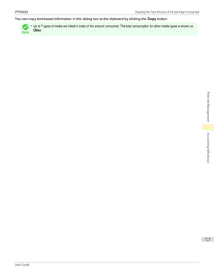 Page 725You can copy text-based information in this dialog box to the clipboard by clicking the Copy button.
Note
•Up to 7 types of media are listed in order of the amount consumed. The total consumption for other media types is shown asOther.iPF6400                                                                                                                                                  Showing the Total Amount of Ink and Paper ConsumedUser's Guide...
