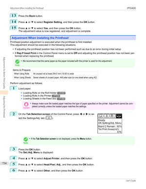 Page 73413
Press the Back button.
14
Press  ▲ or  ▼ to select  Register Setting , and then press the  OK button.
15
Press  ▲ or  ▼ to select  Yes, and then press the  OK button.
The adjustment value is now registered, and adjustment is complete.
Adjustment When Installing the Printhead
Adjustment When Installing the Printhead
Printhead position adjustment is executed when the printhead is first installed.
This adjustment should be executed in the following situations.
•
If adjusting the printhead position has...