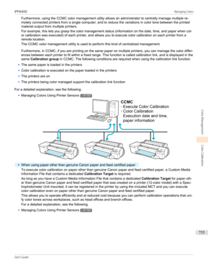 Page 755Furthermore, using the CCMC color management utility allows an administrator to centrally manage multiple re-
motely connected printers from a single computer, and to reduce the variations in color tone between the printed material output from multiple printers.
For example, this lets you grasp the color management status (information on the date, time, and paper when col- or calibration was executed) of each printer, and allows you to execute color calibration on each printer from a
remote location.
The...