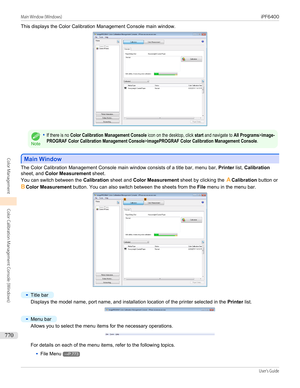 Page 770This displays the Color Calibration Management Console main window.
Note
•If there is no Color Calibration Management Console icon on the desktop, click start and navigate to All Programs>image-PROGRAF Color Calibration Management Console>imagePROGRAF Color Calibration Management Console.
Main Window
Main Window
The Color Calibration Management Console main window consists of a title bar, menu bar, 
Printer list, Calibration
sheet, and  Color Measurement  sheet.
You can switch between the  Calibration...