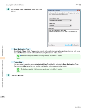 Page 7844
 
The  Execute Color Calibration  dialog box is dis-
played.
•
Color Calibration Type
Select  Auto Adjust (High Precision)  to execute color calibration using the spectrophotometer unit, or se-
lect  Auto Adjust  to execute color calibration using the sensors in the printer.
Note
•Enabled when a printer that has a spectrophotometer unit installed is selected.•
Pattern Size
You can select this setting when  Auto Adjust (High Precision) is selected in Color Calibration Type .
We recommend  Larger when...