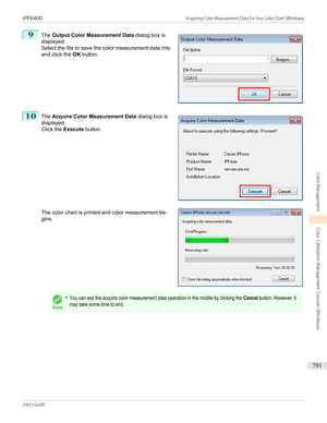 Page 7919
 
The  Output Color Measurement Data  dialog box is
displayed.
Select the file to save the color measurement data into
and click the  OK button.
10
 
The  Acquire Color Measurement Data  dialog box is
displayed. Click the  Execute button.
The color chart is printed and color measurement be-
gins.
Note
•You can exit the acquire color measurement data operation in the middle by clicking the Cancel button. However, itmay take some time to end.
 
 
 
iPF6400...