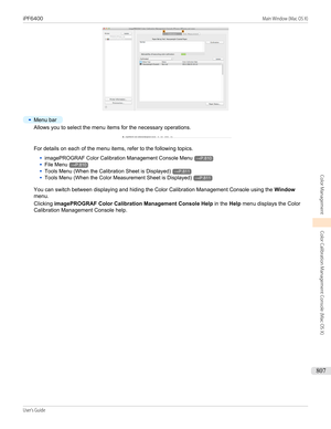 Page 807•
Menu bar
Allows you to select the menu items for the necessary operations.
For details on each of the menu items, refer to the following topics.
•
imagePROGRAF Color Calibration Management Console Menu→P.810
•
File Menu→P.810
•
Tools Menu (When the Calibration Sheet is Displayed)→P.811
•
Tools Menu (When the Color Measurement Sheet is Displayed)→P.811
You can switch between displaying and hiding the Color Calibration Management Console using the  Window
menu.
Clicking  imagePROGRAF Color Calibration...