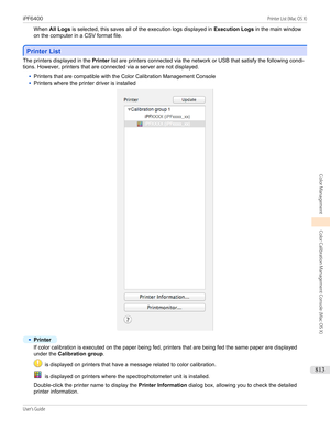 Page 813When All Logs  is selected, this saves all of the execution logs displayed in  Execution Logs in the main window
on the computer in a CSV format file.
Printer List
Printer List
The printers displayed in the 
Printer list are printers connected via the network or USB that satisfy the following condi-
tions. However, printers that are connected via a server are not displayed.
•
Printers that are compatible with the Color Calibration Management Console
•
Printers where the printer driver is installed
•...