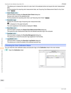 Page 816This allows you to measure the colors of a color chart in the selected printer and acquire the color measurementdata.
For the procedure for acquiring color measurement data,  see "Acquiring Color Measurement Data For Any Color
Chart ."
→P.820
•
Color Check  button
Click this button to display the  Execute Color Check dialog box.
Execute color check on the selected printer.
For the procedure for executing color check,  see "Executing Color Check ."
→P.826
•
Execution Logs
Displays the...