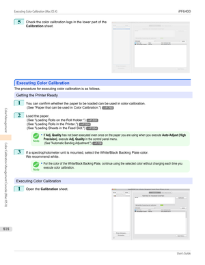 Page 8185
 
Check the color calibration logs in the lower part of the
Calibration  sheet.
Executing Color Calibration
Executing Color Calibration
The procedure for executing color calibration is as follows.
Getting the Printer Ready
1
You can confirm whether the paper to be loaded can be used in color calibration.
 (See " Paper that can be used in Color Calibration .")
→P.760
2
Load the paper.
 (See " Loading Rolls on the Roll Holder .")
→P.531
 (See " Loading Rolls in the Printer .")...