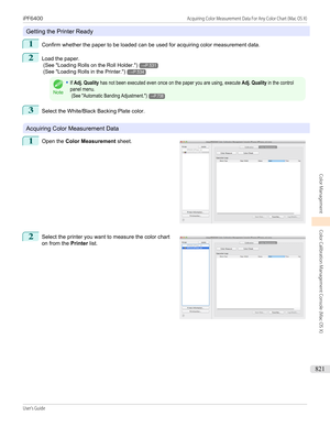 Page 821Getting the Printer Ready
1
Confirm whether the paper to be loaded can be used for acquiring color measurement data.
2
Load the paper.
 (See " Loading Rolls on the Roll Holder .")
→P.531
 (See " Loading Rolls in the Printer .")
→P.534
Note
•If Adj. Quality has not been executed even once on the paper you are using, execute Adj. Quality in the controlpanel menu. (See "Automatic Banding Adjustment.")→P.7383
Select the White/Black Backing Plate color.
Acquiring Color Measurement...