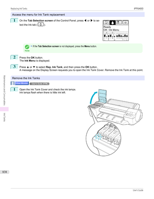 Page 838Access the menu for Ink Tank replacement
1
 
On the  Tab Selection screen  of the Control Panel, press  ◀ or  ▶ to se-
lect the Ink tab (
).
Note
•If the Tab Selection screen is not displayed, press the Menu button.2
Press the  OK button.
The  Ink Menu  is displayed.
3
Press ▲ or  ▼ to select  Rep. Ink Tank , and then press the  OK button.
A message on the Display Screen requests you to open the Ink Tank Cover. Remove the Ink Tank at this point.
Remove the Ink Tanks
→User's Guide (HTML)1
 
Open the...