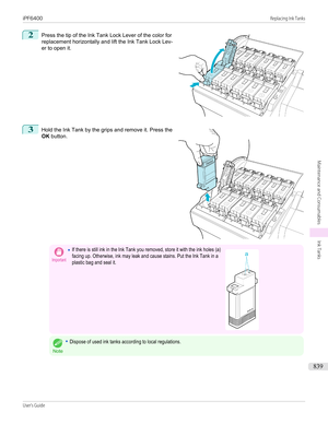 Page 8392
 
Press the tip of the Ink Tank Lock Lever of the color for
replacement horizontally and lift the Ink Tank Lock Lev-
er to open it.
3
 
Hold the Ink Tank by the grips and remove it. Press the
OK  button.
Important•If there is still ink in the Ink Tank you removed, store it with the ink holes (a)facing up. Otherwise, ink may leak and cause stains. Put the Ink Tank in aplastic bag and seal it. 
Note
•Dispose of used ink tanks according to local regulations.
 
 
iPF6400...