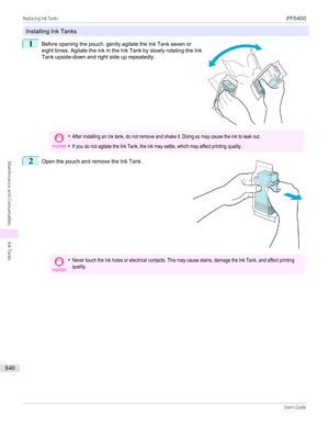 Page 840Installing Ink Tanks
1
 
Before opening the pouch, gently agitate the Ink Tank seven or
eight times. Agitate the ink in the Ink Tank by slowly rotating the Ink
Tank upside-down and right side up repeatedly.
Important•After installing an ink tank, do not remove and shake it. Doing so may cause the ink to leak out.•If you do not agitate the Ink Tank, the ink may settle, which may affect printing quality.2
 
Open the pouch and remove the Ink Tank.
Important•Never touch the ink holes or electrical contacts....