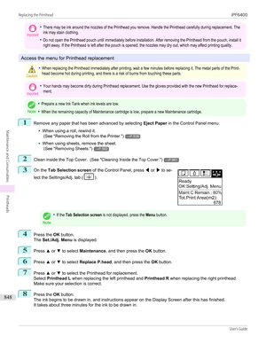 Page 848Important•There may be ink around the nozzles of the Printhead you remove. Handle the Printhead carefully during replacement. Theink may stain clothing.•Do not open the Printhead pouch until immediately before installation. After removing the Printhead from the pouch, install itright away. If the Printhead is left after the pouch is opened, the nozzles may dry out, which may affect printing quality.
Access the menu for Printhead replacement
Caution•When replacing the Printhead immediately after printing,...