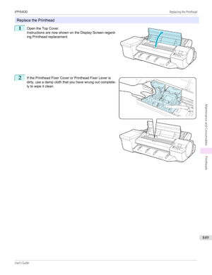 Page 849Replace the Printhead
1
 
Open the Top Cover.
Instructions are now shown on the Display Screen regard-
ing Printhead replacement.
2
 
If the Printhead Fixer Cover or Printhead Fixer Lever is
dirty, use a damp cloth that you have wrung out complete- ly to wipe it clean.
 
 
iPF6400                                                                                                                                                                                                    Replacing the...