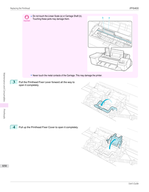 Page 850Important•Do not touch the Linear Scale (a) or Carriage Shaft (b).Touching these parts may damage them.•Never touch the metal contacts of the Carriage. This may damage the printer. 3
 
Pull the Printhead Fixer Lever forward all the way to
open it completely.
4
 
Pull up the Printhead Fixer Cover to open it completely.
  
Replacing the Printhead...