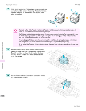 Page 8527
 
While firmly holding the Printhead you have removed, use
your other hand to remove the orange Protective Part (a).
Squeeze the grips (c) of Protective Part (b) and pull it
down to remove it.
Important•The inside surface of the Protective Part (a) and Protective Part (b) is coated with ink to protect the nozzles. Becareful not to touch these surfaces when removing the caps.•The Printhead contains ink to protect the nozzles. We recommend removing Protective Part (b) as you hold it overthe Printhead...