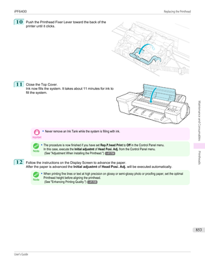 Page 85310
 
Push the Printhead Fixer Lever toward the back of the
printer until it clicks.
11
 
Close the Top Cover.
Ink now fills the system. It takes about 11 minutes for ink to
fill the system.
Important•Never remove an Ink Tank while the system is filling with ink.
Note
•The procedure is now finished if you have set Rep.P.head Print to Off in the Control Panel menu.In this case, execute the Initial adjustmt of Head Posi. Adj. from the Control Panel menu. (See "Adjustment When Installing the...