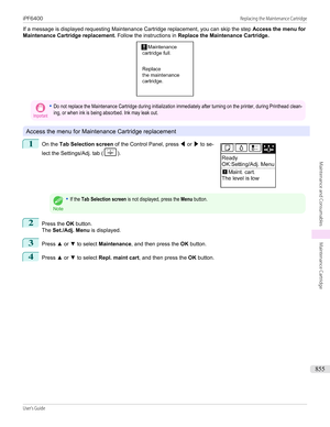 Page 855If a message is displayed requesting Maintenance Cartridge replacement, you can skip the step Access the menu for
Maintenance Cartridge replacement.  Follow the instructions in Replace the Maintenance Cartridge.Important•Do not replace the Maintenance Cartridge during initialization immediately after turning on the printer, during Printhead clean-ing, or when ink is being absorbed. Ink may leak out.
Access the menu for Maintenance Cartridge replacement
1
 
On the  Tab Selection screen  of the Control...