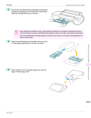 Page 8573
 
Pull out the used Maintenance Cartridge by the grip (a).
Holding the cartridge by the handles (b) on both sides,
keep the cartridge level as you remove it.
Important•Used maintenance cartridges are heavy. Always grasp the cartridge firmly and keep the cartridge level during re-moval and storage. If you drop a used Maintenance Cartridge or store it at an angle, ink may leak and cause stains.•The remaining Maintenance Cartridge capacity is recorded on each printer. Do not install a used Maintenance...