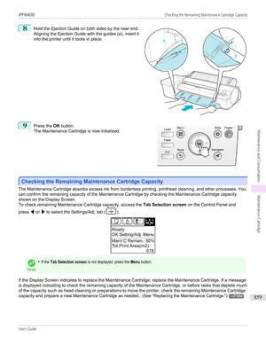 Page 8598
 
Hold the Ejection Guide on both sides by the near end.
Aligning the Ejection Guide with the guides (a), insert it into the printer until it locks in place.
9
 
Press the  OK button.
The Maintenance Cartridge is now initialized.
Checking the Remaining Maintenance Cartridge Capacity
Checking the Remaining Maintenance Cartridge Capacity
The Maintenance Cartridge absorbs excess ink from borderless printing, printhead cleaning, and other processes. You
can confirm the remaining capacity of the Maintenance...