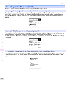 Page 860When to Replace the Maintenance Cartridge
When to Replace the Maintenance Cartridge
Replace or prepare to replace the Maintenance Cartridge in the following situations.
If a message for checking the Maintenance Cartridge is shown on the Display Screen
When the Maintenance Cartridge is almost full, the  Message Lamp is lit and "The level is low " is shown on the Dis-
play Screen. You can continue to print, but check the remaining Maintenance Cartridge capacity and prepare to re-
place the...