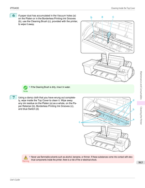 Page 8636
 
If paper dust has accumulated in the Vacuum holes (a)
on the Platen or in the Borderless Printing Ink Grooves (b), use the Cleaning Brush (c), provided with the printer,to wipe it away.
Note
•If the Cleaning Brush is dirty, rinse it in water.7
 
Using a damp cloth that you have wrung out complete-
ly, wipe inside the Top Cover to clean it. Wipe away
any ink residue on the Platen (a) as a whole, on the Pa-
per Retainer (b), Borderless Printing Ink Grooves (c), and blue Switch (d).
Warning•Never use...